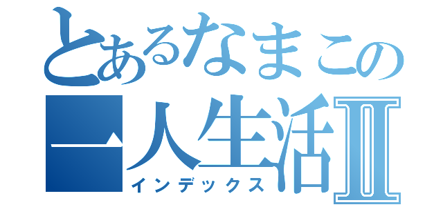 とあるなまこの一人生活Ⅱ（インデックス）