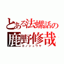 とある法螺話の鹿野修哉（カノシュウヤ）