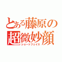 とある藤原の超微妙顔（ショートフェイス）