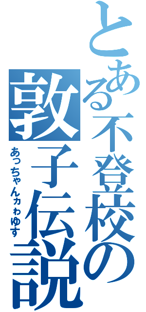 とある不登校の敦子伝説（あっちゃんヵゎゆす）