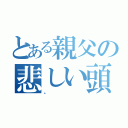 とある親父の悲しい頭（。）