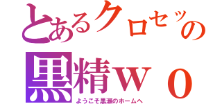 とあるクロセックスの黒精ｗｏｕｌｄ（ようこそ黒瀬のホームへ）