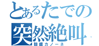 とあるたでの突然絶叫（鼓膜カノーネ）