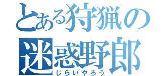 とある狩猟の迷惑野郎（じらいやろう）