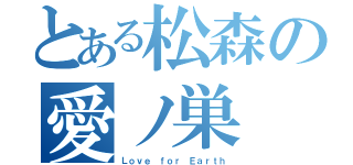 とある松森の愛ノ巣（Ｌｏｖｅ ｆｏｒ Ｅａｒｔｈ）