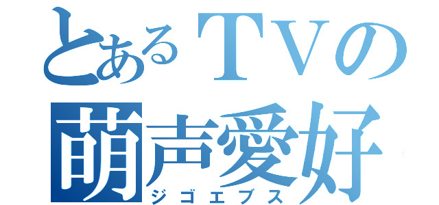 とあるＴＶの萌声愛好（ジゴエブス）