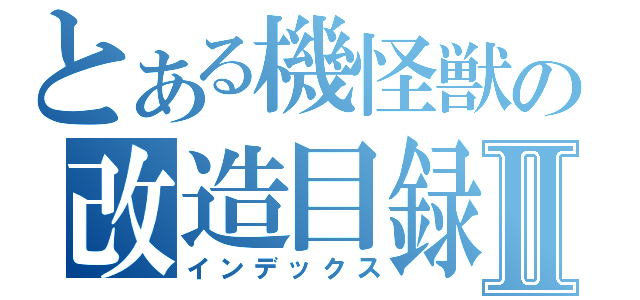 とある機怪獣の改造目録Ⅱ（インデックス）