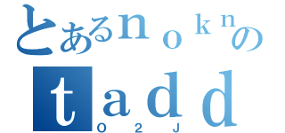 とあるｎｏｋｎａのｔａｄｄ（Ｏ２Ｊ）