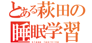 とある萩田の睡眠学習（ｓｌｅｅｐ ｌｅａｒｎｉｎｇ）