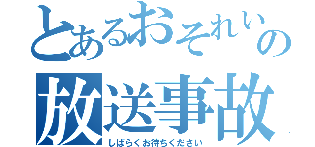 とあるおそれいりますの放送事故（しばらくお待ちください）