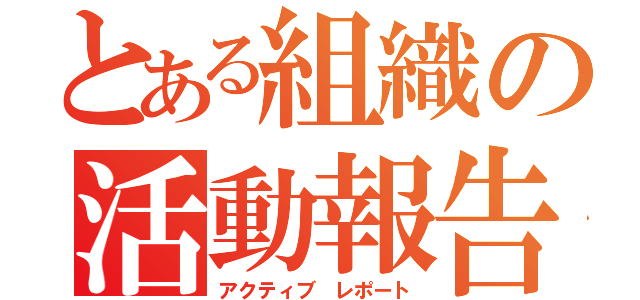 とある組織の活動報告（アクティブ レポート）