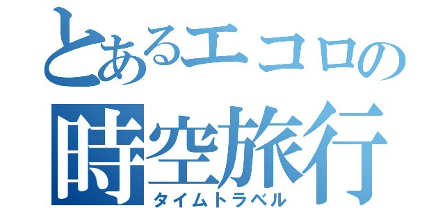 とあるエコロの時空旅行（タイムトラベル）