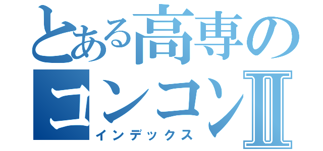 とある高専のコンコンダッシュⅡ（インデックス）