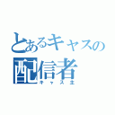 とあるキャスの配信者（キャス主）