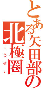 とある矢田部の北極圏（…うそ。）