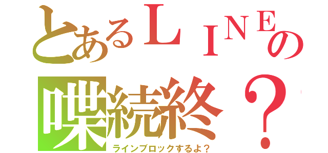 とあるＬＩＮＥの喋続終？（ラインブロックするよ？）