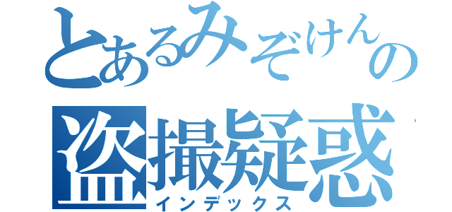 とあるみぞけんの盗撮疑惑（インデックス）