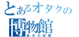 とあるオタクの博物館（自分の部屋）