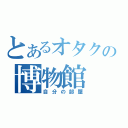 とあるオタクの博物館（自分の部屋）