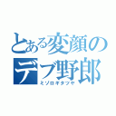 とある変顔のデブ野郎（ミゾロギタツヤ）