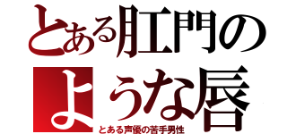 とある肛門のような唇（とある声優の苦手男性）