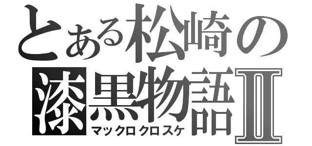 とある松崎の漆黒物語Ⅱ（マックロクロスケ）