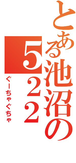 とある池沼の５２２（ぐーちゃぐちゃ）