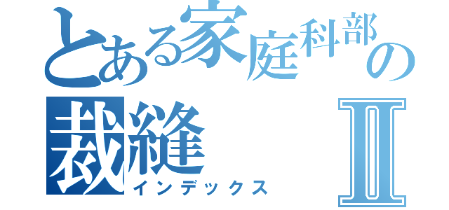 とある家庭科部の裁縫Ⅱ（インデックス）