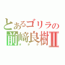 とあるゴリラの前﨑良樹Ⅱ（オタク）