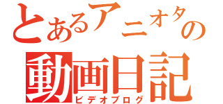 とあるアニオタの動画日記（ビデオブログ）