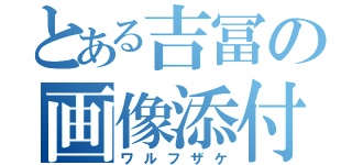 とある吉冨の画像添付（ワルフザケ）