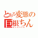 とある変態の巨根ちんこ（ビッグペニス）