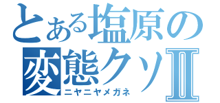 とある塩原の変態クソ蟲Ⅱ（ニヤニヤメガネ）