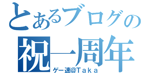 とあるブログの祝一周年（ゲー速＠Ｔａｋａ）