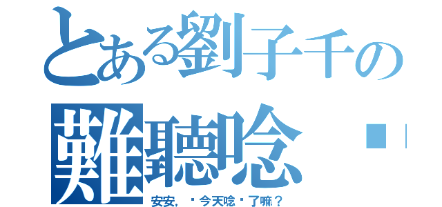 とある劉子千の難聽唸你（安安，妳今天唸你了嘛？）