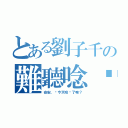 とある劉子千の難聽唸你（安安，妳今天唸你了嘛？）