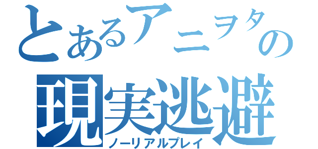 とあるアニヲタの現実逃避（ノーリアルプレイ）