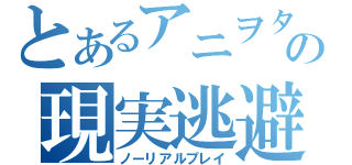 とあるアニヲタの現実逃避（ノーリアルプレイ）