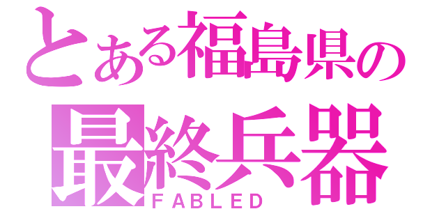 とある福島県の最終兵器（ＦＡＢＬＥＤ ）