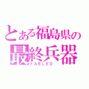 とある福島県の最終兵器（ＦＡＢＬＥＤ ）