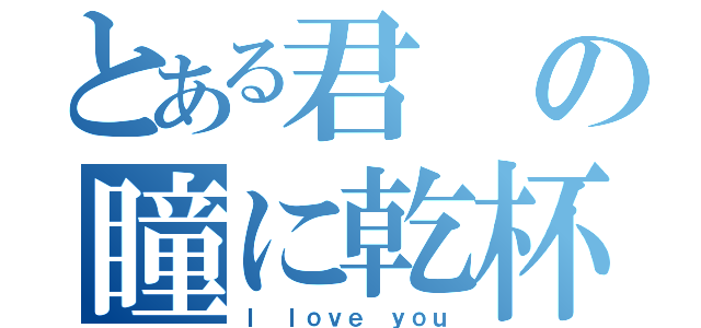 とある君の瞳に乾杯（Ｉ ｌｏｖｅ ｙｏｕ）