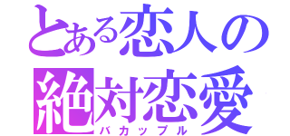 とある恋人の絶対恋愛（バカップル）