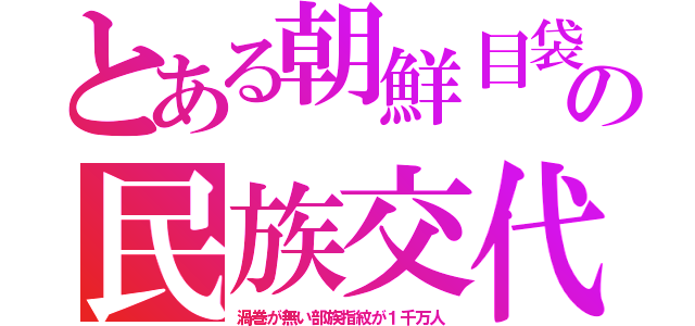 とある朝鮮目袋の民族交代（渦巻が無い部族指紋が１千万人）