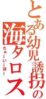 とある幼児誘拐犯の海タロス（たぁ～い～ほ～）