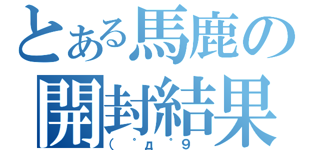 とある馬鹿の開封結果（（　゜д ゜９　）