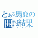 とある馬鹿の開封結果（（　゜д ゜９　）