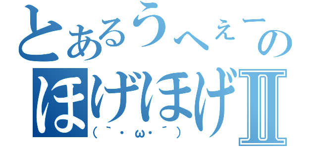 とあるうへぇーのほげほげーⅡ（（｀・ω・´））