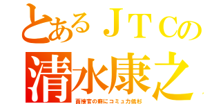 とあるＪＴＣの清水康之（面接官の癖にコミュ力低杉）