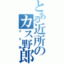 とある近所のカス野郎（カチ猫）