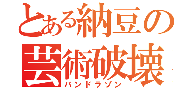 とある納豆の芸術破壊（バンドラゾン）